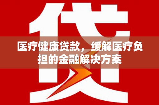 嘉兴医疗健康贷款，缓解医疗负担的金融解决方案